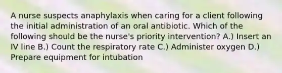 A nurse suspects anaphylaxis when caring for a client following the initial administration of an oral antibiotic. Which of the following should be the nurse's priority intervention? A.) Insert an IV line B.) Count the respiratory rate C.) Administer oxygen D.) Prepare equipment for intubation