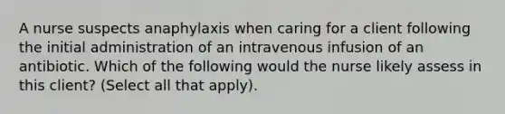 A nurse suspects anaphylaxis when caring for a client following the initial administration of an intravenous infusion of an antibiotic. Which of the following would the nurse likely assess in this client? (Select all that apply).