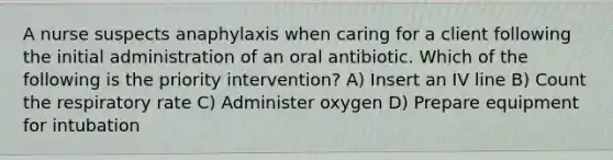 A nurse suspects anaphylaxis when caring for a client following the initial administration of an oral antibiotic. Which of the following is the priority intervention? A) Insert an IV line B) Count the respiratory rate C) Administer oxygen D) Prepare equipment for intubation