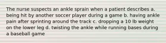 The nurse suspects an ankle sprain when a patient describes a. being hit by another soccer player during a game b. having ankle pain after sprinting around the track c. dropping a 10 lb weight on the lower leg d. twisting the ankle while running bases during a baseball game