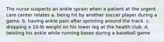 The nurse suspects an ankle sprain when a patient at the urgent care center relates a. being hit by another soccer player during a game. b. having ankle pain after sprinting around the track. c. dropping a 10-lb weight on his lower leg at the health club. d. twisting his ankle while running bases during a baseball game