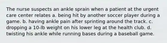 The nurse suspects an ankle sprain when a patient at the urgent care center relates a. being hit by another soccer player during a game. b. having ankle pain after sprinting around the track. c. dropping a 10-lb weight on his lower leg at the health club. d. twisting his ankle while running bases during a baseball game.