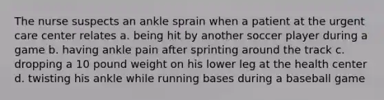 The nurse suspects an ankle sprain when a patient at the urgent care center relates a. being hit by another soccer player during a game b. having ankle pain after sprinting around the track c. dropping a 10 pound weight on his lower leg at the health center d. twisting his ankle while running bases during a baseball game