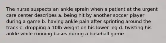 The nurse suspects an ankle sprain when a patient at the urgent care center describes a. being hit by another soccer player during a game b. having ankle pain after sprinting around the track c. dropping a 10lb weight on his lower leg d. twisting his ankle while running bases during a baseball game