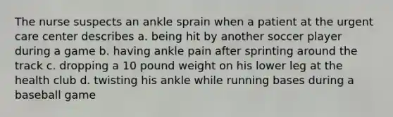 The nurse suspects an ankle sprain when a patient at the urgent care center describes a. being hit by another soccer player during a game b. having ankle pain after sprinting around the track c. dropping a 10 pound weight on his lower leg at the health club d. twisting his ankle while running bases during a baseball game