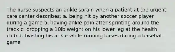 The nurse suspects an ankle sprain when a patient at the urgent care center describes: a. being hit by another soccer player during a game b. having ankle pain after sprinting around the track c. dropping a 10lb weight on his lower leg at the health club d. twisting his ankle while running bases during a baseball game