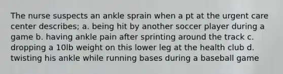 The nurse suspects an ankle sprain when a pt at the urgent care center describes; a. being hit by another soccer player during a game b. having ankle pain after sprinting around the track c. dropping a 10lb weight on this lower leg at the health club d. twisting his ankle while running bases during a baseball game