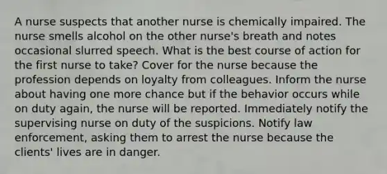 A nurse suspects that another nurse is chemically impaired. The nurse smells alcohol on the other nurse's breath and notes occasional slurred speech. What is the best course of action for the first nurse to take? Cover for the nurse because the profession depends on loyalty from colleagues. Inform the nurse about having one more chance but if the behavior occurs while on duty again, the nurse will be reported. Immediately notify the supervising nurse on duty of the suspicions. Notify law enforcement, asking them to arrest the nurse because the clients' lives are in danger.