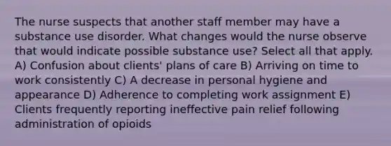 The nurse suspects that another staff member may have a substance use disorder. What changes would the nurse observe that would indicate possible substance use? Select all that apply. A) Confusion about clients' plans of care B) Arriving on time to work consistently C) A decrease in personal hygiene and appearance D) Adherence to completing work assignment E) Clients frequently reporting ineffective pain relief following administration of opioids