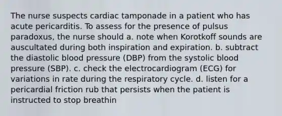 The nurse suspects cardiac tamponade in a patient who has acute pericarditis. To assess for the presence of pulsus paradoxus, the nurse should a. note when Korotkoff sounds are auscultated during both inspiration and expiration. b. subtract the diastolic blood pressure (DBP) from the systolic blood pressure (SBP). c. check the electrocardiogram (ECG) for variations in rate during the respiratory cycle. d. listen for a pericardial friction rub that persists when the patient is instructed to stop breathin