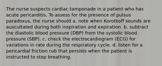 The nurse suspects cardiac tamponade in a patient who has acute pericarditis. To assess for the presence of pulsus paradoxus, the nurse should a. note when Korotkoff sounds are auscultated during both inspiration and expiration. b. subtract the diastolic blood pressure (DBP) from the systolic blood pressure (SBP). c. check the electrocardiogram (ECG) for variations in rate during the respiratory cycle. d. listen for a pericardial friction rub that persists when the patient is instructed to stop breathing.