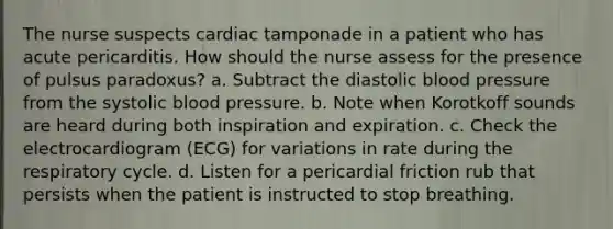 The nurse suspects cardiac tamponade in a patient who has acute pericarditis. How should the nurse assess for the presence of pulsus paradoxus? a. Subtract the diastolic blood pressure from the systolic blood pressure. b. Note when Korotkoff sounds are heard during both inspiration and expiration. c. Check the electrocardiogram (ECG) for variations in rate during the respiratory cycle. d. Listen for a pericardial friction rub that persists when the patient is instructed to stop breathing.