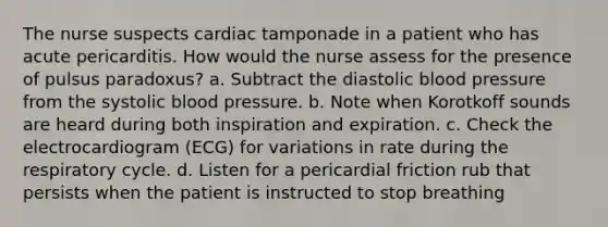 The nurse suspects cardiac tamponade in a patient who has acute pericarditis. How would the nurse assess for the presence of pulsus paradoxus? a. Subtract the diastolic <a href='https://www.questionai.com/knowledge/kD0HacyPBr-blood-pressure' class='anchor-knowledge'>blood pressure</a> from the <a href='https://www.questionai.com/knowledge/kBpympfhkq-systolic-blood-pressure' class='anchor-knowledge'>systolic blood pressure</a>. b. Note when Korotkoff sounds are heard during both inspiration and expiration. c. Check the electrocardiogram (ECG) for variations in rate during the respiratory cycle. d. Listen for a pericardial friction rub that persists when the patient is instructed to stop breathing