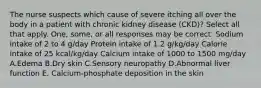 The nurse suspects which cause of severe itching all over the body in a patient with chronic kidney disease (CKD)? Select all that apply. One, some, or all responses may be correct. Sodium intake of 2 to 4 g/day Protein intake of 1.2 g/kg/day Calorie intake of 25 kcal/kg/day Calcium intake of 1000 to 1500 mg/day A.Edema B.Dry skin C.Sensory neuropathy D.Abnormal liver function E. Calcium-phosphate deposition in the skin