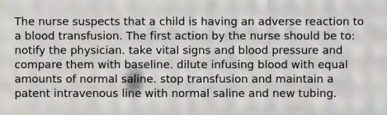 The nurse suspects that a child is having an adverse reaction to a blood transfusion. The first action by the nurse should be to: notify the physician. take vital signs and blood pressure and compare them with baseline. dilute infusing blood with equal amounts of normal saline. stop transfusion and maintain a patent intravenous line with normal saline and new tubing.