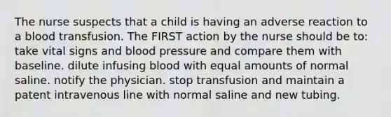 The nurse suspects that a child is having an adverse reaction to a blood transfusion. The FIRST action by the nurse should be to: take vital signs and blood pressure and compare them with baseline. dilute infusing blood with equal amounts of normal saline. notify the physician. stop transfusion and maintain a patent intravenous line with normal saline and new tubing.