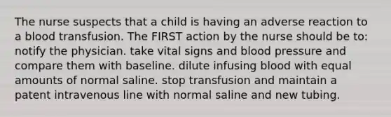 The nurse suspects that a child is having an adverse reaction to a blood transfusion. The FIRST action by the nurse should be to: notify the physician. take vital signs and blood pressure and compare them with baseline. dilute infusing blood with equal amounts of normal saline. stop transfusion and maintain a patent intravenous line with normal saline and new tubing.