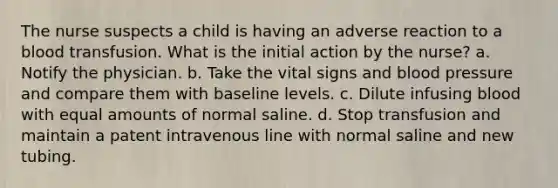 The nurse suspects a child is having an adverse reaction to a blood transfusion. What is the initial action by the nurse? a. Notify the physician. b. Take the vital signs and blood pressure and compare them with baseline levels. c. Dilute infusing blood with equal amounts of normal saline. d. Stop transfusion and maintain a patent intravenous line with normal saline and new tubing.