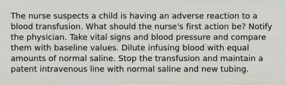 The nurse suspects a child is having an adverse reaction to a blood transfusion. What should the nurse's first action be? Notify the physician. Take vital signs and blood pressure and compare them with baseline values. Dilute infusing blood with equal amounts of normal saline. Stop the transfusion and maintain a patent intravenous line with normal saline and new tubing.