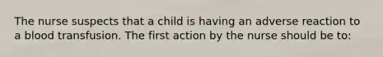 The nurse suspects that a child is having an adverse reaction to a blood transfusion. The first action by the nurse should be to: