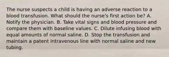 The nurse suspects a child is having an adverse reaction to a blood transfusion. What should the nurse's first action be? A. Notify the physician. B. Take vital signs and blood pressure and compare them with baseline values. C. Dilute infusing blood with equal amounts of normal saline. D. Stop the transfusion and maintain a patent intravenous line with normal saline and new tubing.