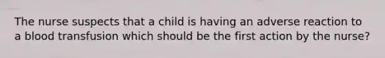 The nurse suspects that a child is having an adverse reaction to a blood transfusion which should be the first action by the nurse?