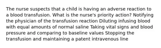 The nurse suspects that a child is having an adverse reaction to a blood transfusion. What is the nurse's priority action? Notifying the physician of the transfusion reaction Diluting infusing blood with equal amounts of normal saline Taking vital signs and blood pressure and comparing to baseline values Stopping the transfusion and maintaining a patent intravenous line