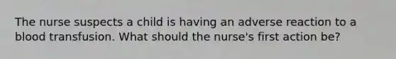 The nurse suspects a child is having an adverse reaction to a blood transfusion. What should the nurse's first action be?