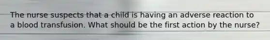 The nurse suspects that a child is having an adverse reaction to a blood transfusion. What should be the first action by the nurse?