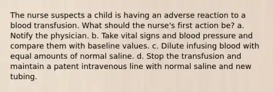 The nurse suspects a child is having an adverse reaction to a blood transfusion. What should the nurse's first action be? a. Notify the physician. b. Take vital signs and blood pressure and compare them with baseline values. c. Dilute infusing blood with equal amounts of normal saline. d. Stop the transfusion and maintain a patent intravenous line with normal saline and new tubing.