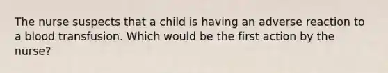 The nurse suspects that a child is having an adverse reaction to a blood transfusion. Which would be the first action by the nurse?