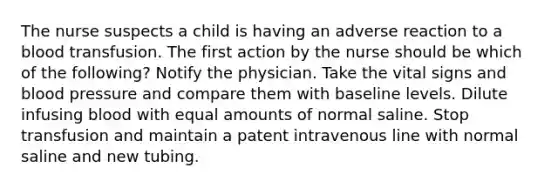 The nurse suspects a child is having an adverse reaction to a blood transfusion. The first action by the nurse should be which of the following? Notify the physician. Take the vital signs and blood pressure and compare them with baseline levels. Dilute infusing blood with equal amounts of normal saline. Stop transfusion and maintain a patent intravenous line with normal saline and new tubing.