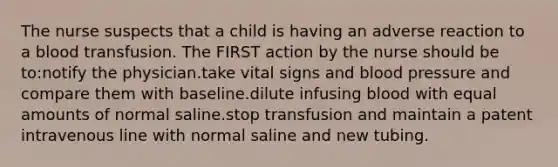 The nurse suspects that a child is having an adverse reaction to a blood transfusion. The FIRST action by the nurse should be to:notify the physician.take vital signs and blood pressure and compare them with baseline.dilute infusing blood with equal amounts of normal saline.stop transfusion and maintain a patent intravenous line with normal saline and new tubing.