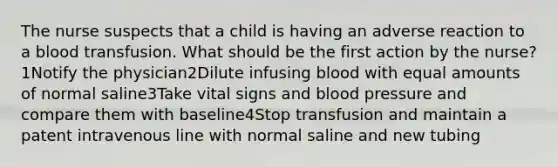 The nurse suspects that a child is having an adverse reaction to a blood transfusion. What should be the first action by the nurse?1Notify the physician2Dilute infusing blood with equal amounts of normal saline3Take vital signs and blood pressure and compare them with baseline4Stop transfusion and maintain a patent intravenous line with normal saline and new tubing