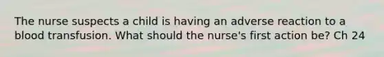 The nurse suspects a child is having an adverse reaction to a blood transfusion. What should the nurse's first action be? Ch 24