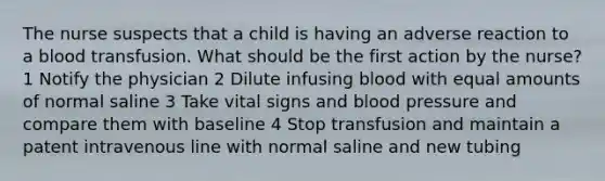 The nurse suspects that a child is having an adverse reaction to a blood transfusion. What should be the first action by the nurse? 1 Notify the physician 2 Dilute infusing blood with equal amounts of normal saline 3 Take vital signs and blood pressure and compare them with baseline 4 Stop transfusion and maintain a patent intravenous line with normal saline and new tubing