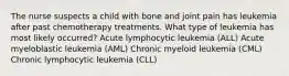 The nurse suspects a child with bone and joint pain has leukemia after past chemotherapy treatments. What type of leukemia has most likely occurred? Acute lymphocytic leukemia (ALL) Acute myeloblastic leukemia (AML) Chronic myeloid leukemia (CML) Chronic lymphocytic leukemia (CLL)