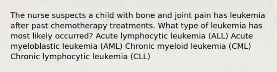 The nurse suspects a child with bone and joint pain has leukemia after past chemotherapy treatments. What type of leukemia has most likely occurred? Acute lymphocytic leukemia (ALL) Acute myeloblastic leukemia (AML) Chronic myeloid leukemia (CML) Chronic lymphocytic leukemia (CLL)