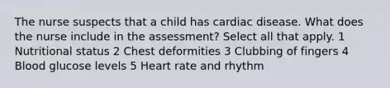 The nurse suspects that a child has cardiac disease. What does the nurse include in the assessment? Select all that apply. 1 Nutritional status 2 Chest deformities 3 Clubbing of fingers 4 Blood glucose levels 5 Heart rate and rhythm