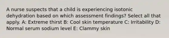 A nurse suspects that a child is experiencing isotonic dehydration based on which assessment findings? Select all that apply. A: Extreme thirst B: Cool skin temperature C: Irritability D: Normal serum sodium level E: Clammy skin