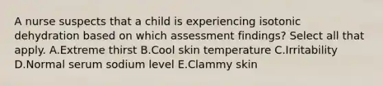 A nurse suspects that a child is experiencing isotonic dehydration based on which assessment findings? Select all that apply. A.Extreme thirst B.Cool skin temperature C.Irritability D.Normal serum sodium level E.Clammy skin