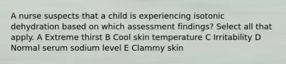 A nurse suspects that a child is experiencing isotonic dehydration based on which assessment findings? Select all that apply. A Extreme thirst B Cool skin temperature C Irritability D Normal serum sodium level E Clammy skin