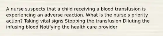 A nurse suspects that a child receiving a blood transfusion is experiencing an adverse reaction. What is the nurse's priority action? Taking vital signs Stopping the transfusion Diluting the infusing blood Notifying the health care provider