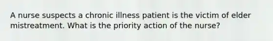 A nurse suspects a chronic illness patient is the victim of elder mistreatment. What is the priority action of the nurse?