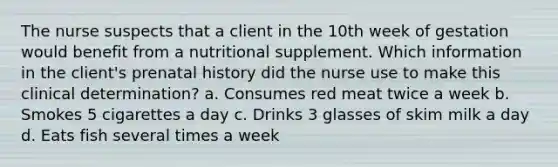 The nurse suspects that a client in the 10th week of gestation would benefit from a nutritional supplement. Which information in the client's prenatal history did the nurse use to make this clinical determination? a. Consumes red meat twice a week b. Smokes 5 cigarettes a day c. Drinks 3 glasses of skim milk a day d. Eats fish several times a week