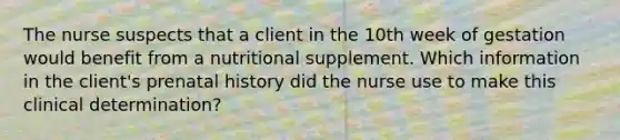 The nurse suspects that a client in the 10th week of gestation would benefit from a nutritional supplement. Which information in the client's prenatal history did the nurse use to make this clinical determination?