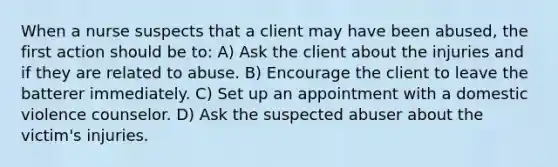 When a nurse suspects that a client may have been abused, the first action should be to: A) Ask the client about the injuries and if they are related to abuse. B) Encourage the client to leave the batterer immediately. C) Set up an appointment with a domestic violence counselor. D) Ask the suspected abuser about the victim's injuries.