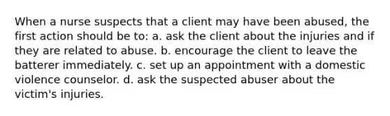 When a nurse suspects that a client may have been abused, the first action should be to: a. ask the client about the injuries and if they are related to abuse. b. encourage the client to leave the batterer immediately. c. set up an appointment with a domestic violence counselor. d. ask the suspected abuser about the victim's injuries.