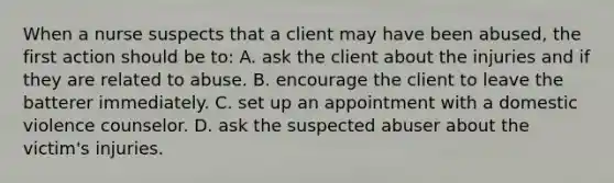 When a nurse suspects that a client may have been abused, the first action should be to: A. ask the client about the injuries and if they are related to abuse. B. encourage the client to leave the batterer immediately. C. set up an appointment with a domestic violence counselor. D. ask the suspected abuser about the victim's injuries.