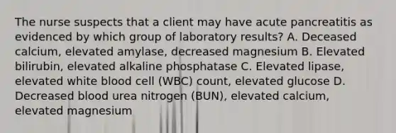 The nurse suspects that a client may have acute pancreatitis as evidenced by which group of laboratory results? A. Deceased calcium, elevated amylase, decreased magnesium B. Elevated bilirubin, elevated alkaline phosphatase C. Elevated lipase, elevated white blood cell (WBC) count, elevated glucose D. Decreased blood urea nitrogen (BUN), elevated calcium, elevated magnesium